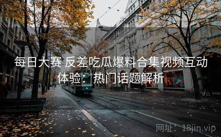每日大赛 反差吃瓜爆料合集视频互动体验：热门话题解析