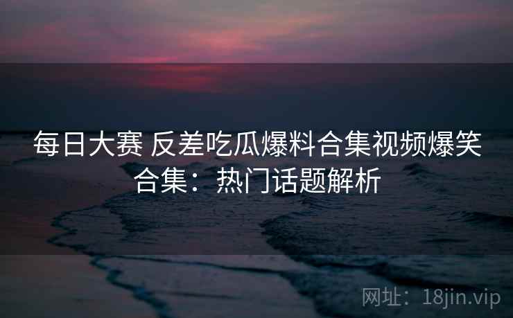 每日大赛 反差吃瓜爆料合集视频爆笑合集：热门话题解析