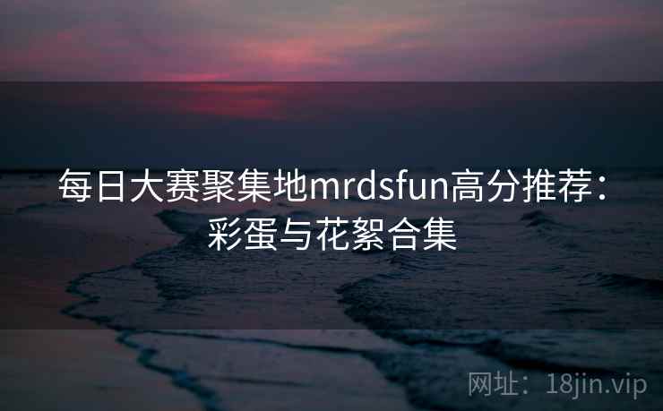 每日大赛聚集地mrdsfun高分推荐：彩蛋与花絮合集