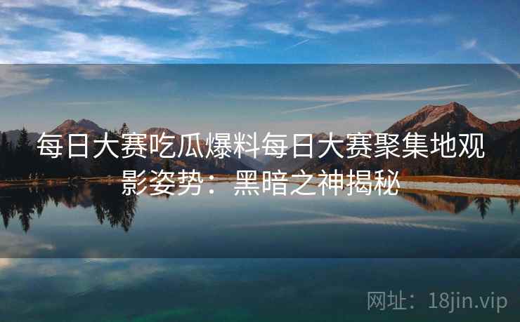 每日大赛吃瓜爆料每日大赛聚集地观影姿势：黑暗之神揭秘