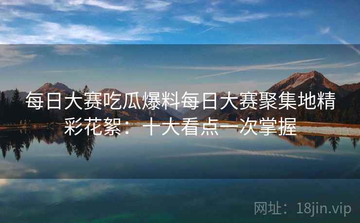 每日大赛吃瓜爆料每日大赛聚集地精彩花絮：十大看点一次掌握