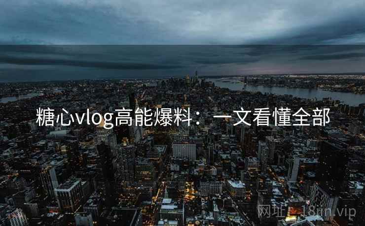 糖心vlog高能爆料：一文看懂全部