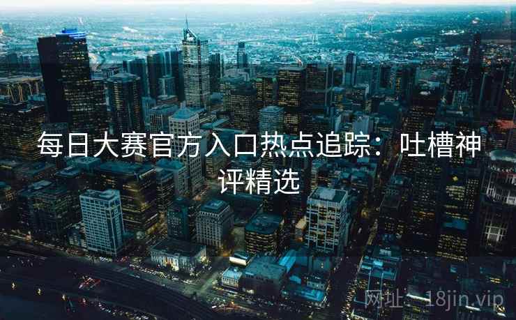 每日大赛官方入口热点追踪：吐槽神评精选