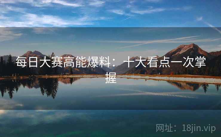 每日大赛高能爆料：十大看点一次掌握