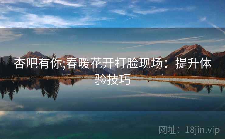 杏吧有你;春暖花开打脸现场：提升体验技巧