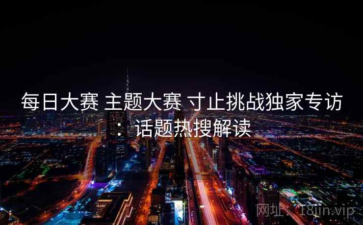 每日大赛 主题大赛 寸止挑战独家专访：话题热搜解读
