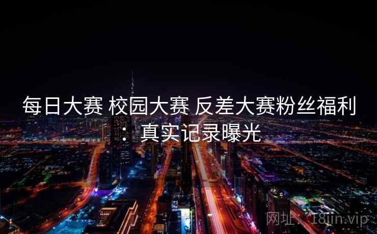 每日大赛 校园大赛 反差大赛粉丝福利：真实记录曝光